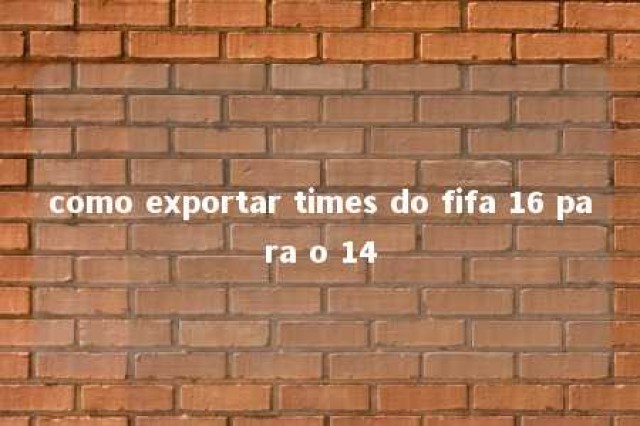 como exportar times do fifa 16 para o 14 